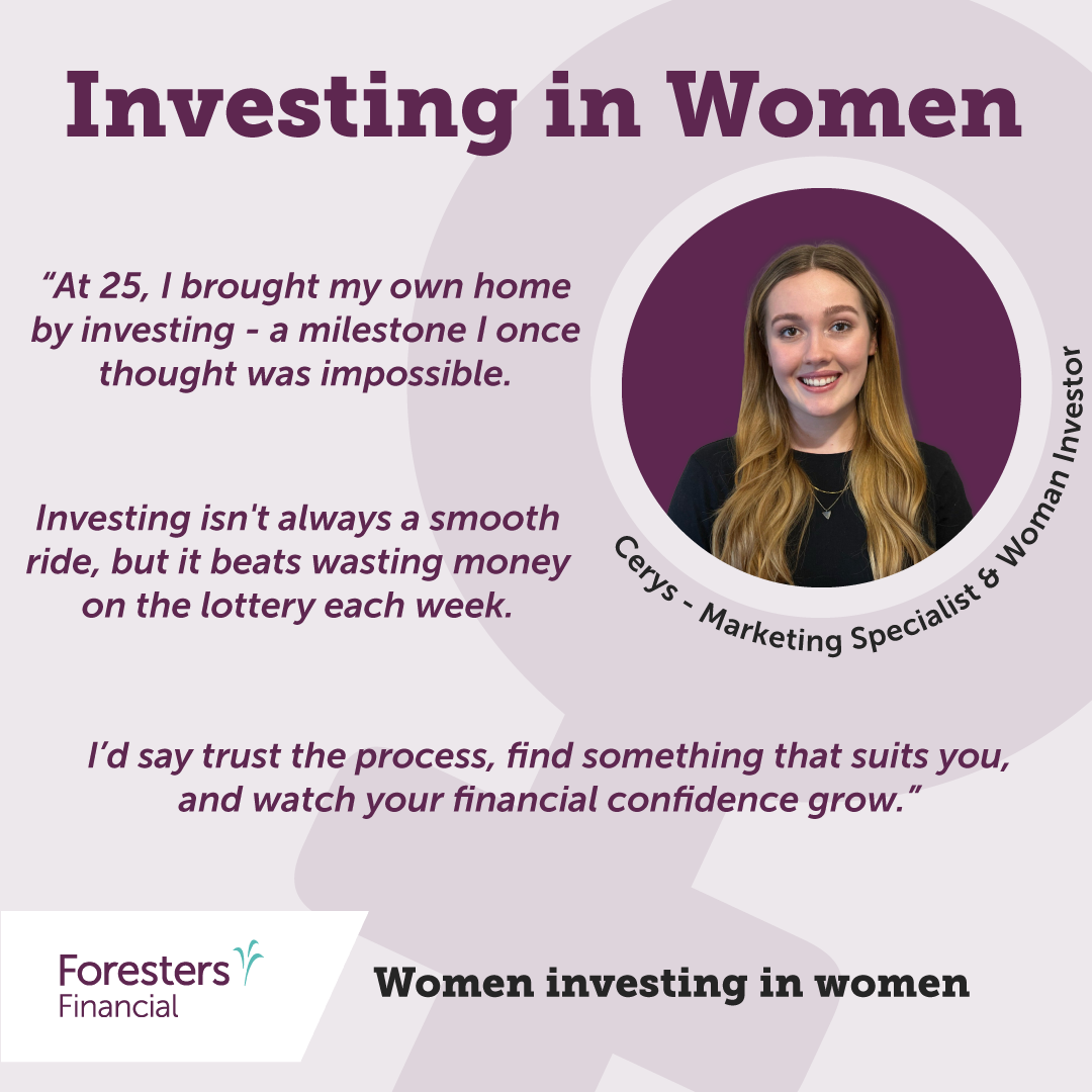 Investing in women. Quote from Cerys - Marketing specialist and woman investor. “At 25, I brought my own home by investing - a milestone I once thought was impossible. Investing isn't always a smooth ride, but it beats wasting money on the lottery each week. I’d say trust the process, find something that suits you, and watch your financial confidence grow.”
