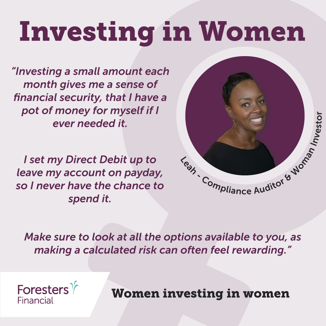 Investing in women. Quote from Leah - Compliance auditor and woman investor. “Investing a small amount each month gives me a sense of financial security, that I have a pot of money for myself if I ever needed it.  I set my Direct Debit up to leave my account on payday, so I never have the chance to spend it.   Make sure to look at all the options available to you, as making a calculated risk can often feel rewarding.”