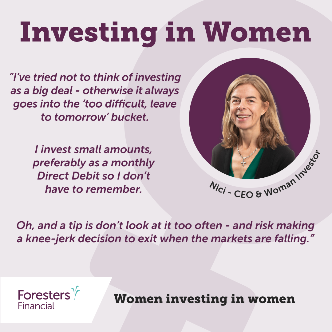 Investing in women. Quote from Nici - CEO and woman investor. “I’ve tried not to think of investing as a big deal - otherwise it always goes into the ‘too difficult, leave to tomorrow’ bucket. I invest small amounts, preferably as a monthly Direct Debit so I don’t have to remember. Oh, and a tip is don’t look at it too often - and risk making a knee-jerk decision to exit when the markets are falling.”